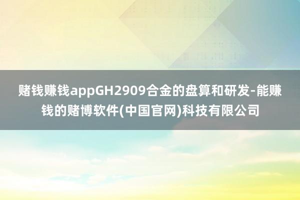 赌钱赚钱appGH2909合金的盘算和研发-能赚钱的赌博软件(中国官网)科技有限公司