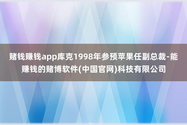 赌钱赚钱app库克1998年参预苹果任副总裁-能赚钱的赌博软件(中国官网)科技有限公司