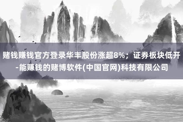 赌钱赚钱官方登录华丰股份涨超8%；证券板块低开-能赚钱的赌博软件(中国官网)科技有限公司