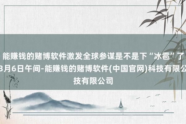能赚钱的赌博软件激发全球参谋是不是下“冰雹”了？3月6日午间-能赚钱的赌博软件(中国官网)科技有限公司