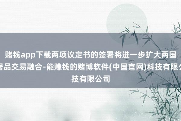 赌钱app下载两项议定书的签署将进一步扩大两国农居品交易融合-能赚钱的赌博软件(中国官网)科技有限公司