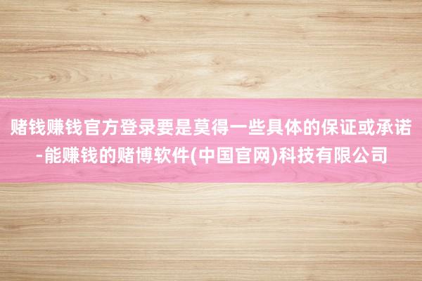 赌钱赚钱官方登录要是莫得一些具体的保证或承诺-能赚钱的赌博软件(中国官网)科技有限公司