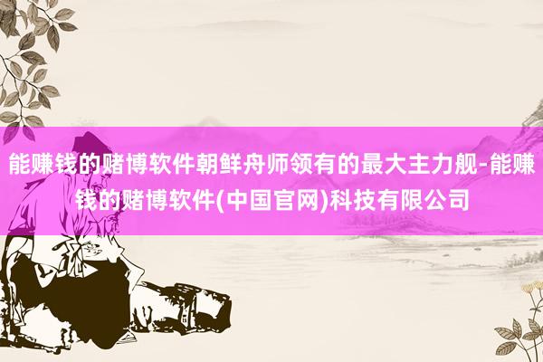 能赚钱的赌博软件朝鲜舟师领有的最大主力舰-能赚钱的赌博软件(中国官网)科技有限公司