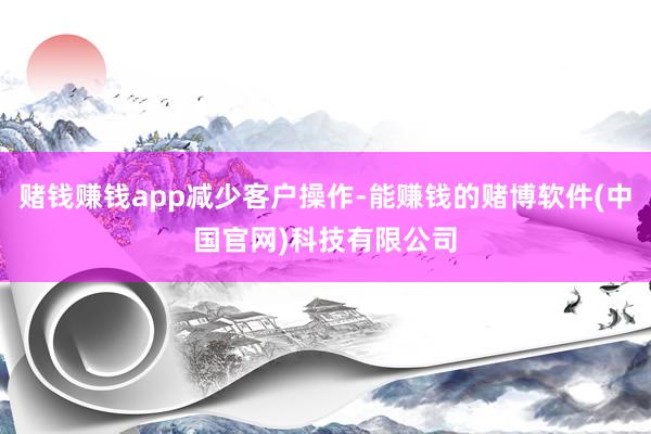 赌钱赚钱app减少客户操作-能赚钱的赌博软件(中国官网)科技有限公司