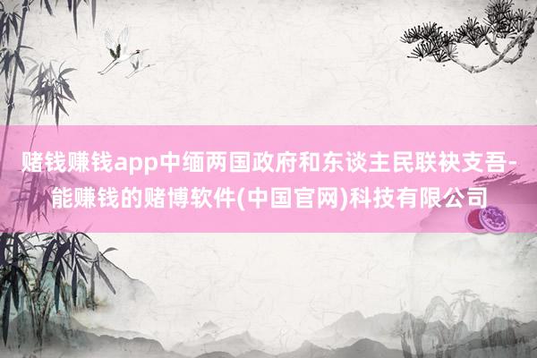 赌钱赚钱app中缅两国政府和东谈主民联袂支吾-能赚钱的赌博软件(中国官网)科技有限公司