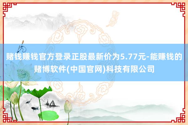 赌钱赚钱官方登录正股最新价为5.77元-能赚钱的赌博软件(中国官网)科技有限公司