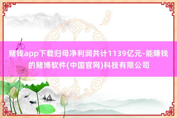 赌钱app下载归母净利润共计1139亿元-能赚钱的赌博软件(中国官网)科技有限公司