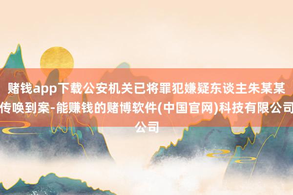 赌钱app下载公安机关已将罪犯嫌疑东谈主朱某某传唤到案-能赚钱的赌博软件(中国官网)科技有限公司