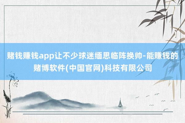 赌钱赚钱app让不少球迷缅思临阵换帅-能赚钱的赌博软件(中国官网)科技有限公司