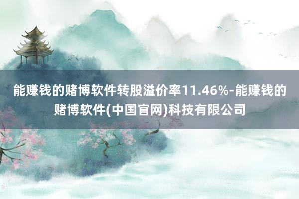 能赚钱的赌博软件转股溢价率11.46%-能赚钱的赌博软件(中国官网)科技有限公司