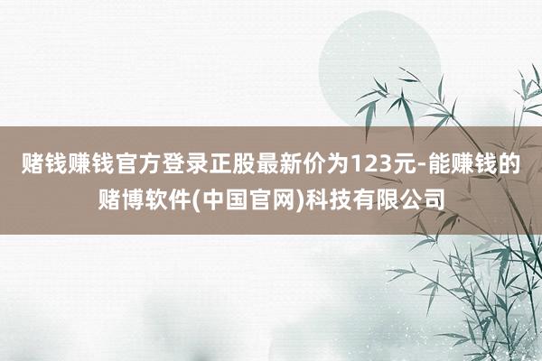 赌钱赚钱官方登录正股最新价为123元-能赚钱的赌博软件(中国官网)科技有限公司