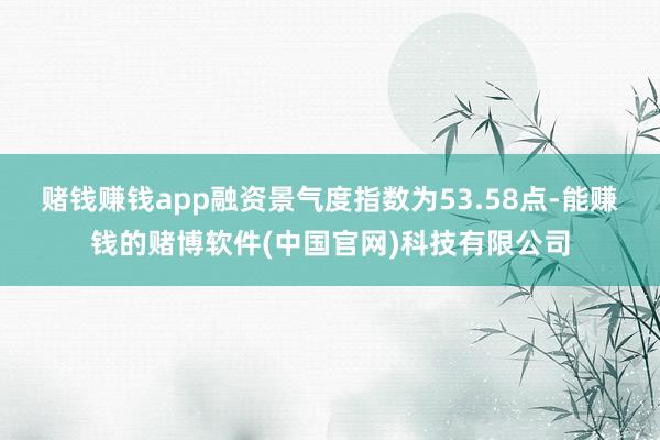 赌钱赚钱app融资景气度指数为53.58点-能赚钱的赌博软件(中国官网)科技有限公司