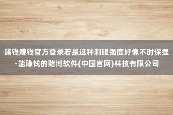 赌钱赚钱官方登录若是这种刺眼强度好像不时保捏-能赚钱的赌博软件(中国官网)科技有限公司
