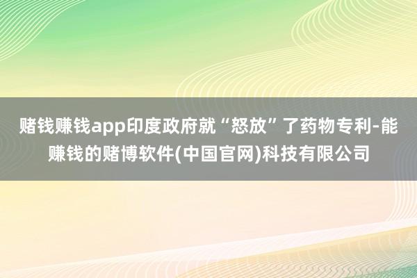赌钱赚钱app印度政府就“怒放”了药物专利-能赚钱的赌博软件(中国官网)科技有限公司
