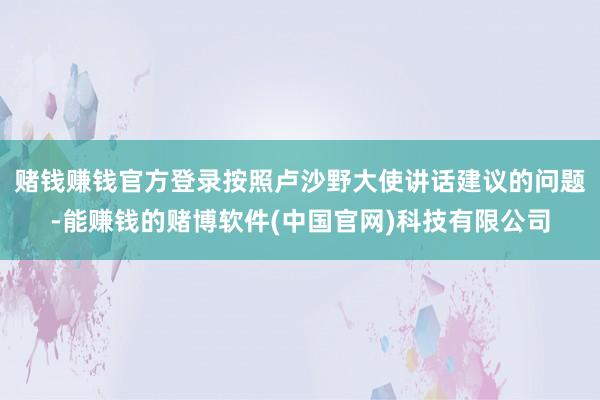 赌钱赚钱官方登录按照卢沙野大使讲话建议的问题-能赚钱的赌博软件(中国官网)科技有限公司