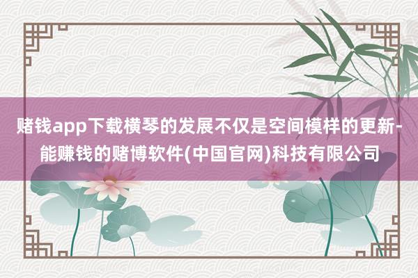 赌钱app下载横琴的发展不仅是空间模样的更新-能赚钱的赌博软件(中国官网)科技有限公司