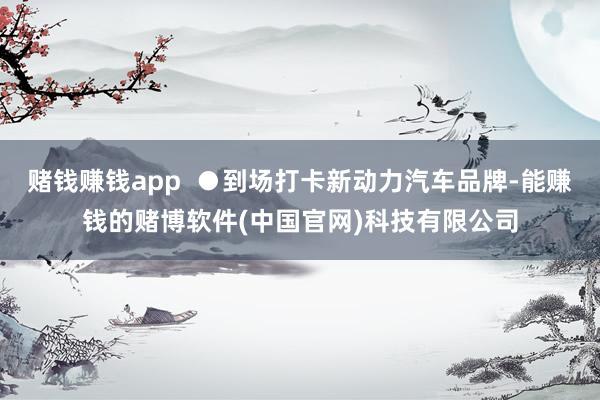 赌钱赚钱app  ●到场打卡新动力汽车品牌-能赚钱的赌博软件(中国官网)科技有限公司
