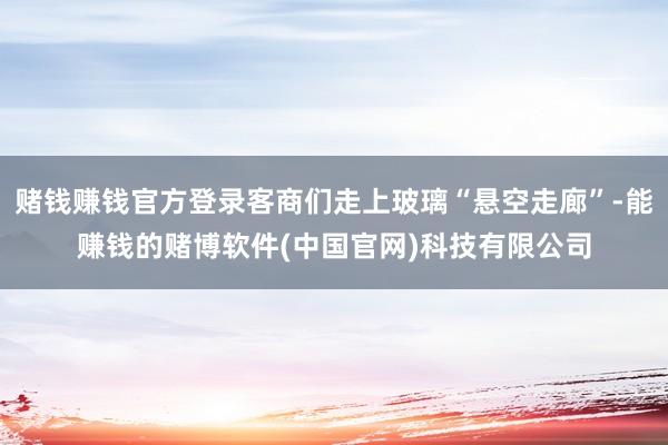 赌钱赚钱官方登录客商们走上玻璃“悬空走廊”-能赚钱的赌博软件(中国官网)科技有限公司