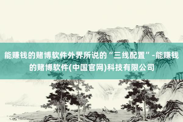 能赚钱的赌博软件外界所说的“三线配置”-能赚钱的赌博软件(中国官网)科技有限公司