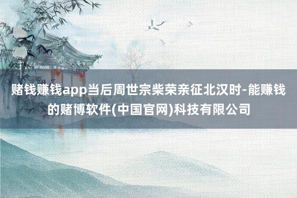 赌钱赚钱app当后周世宗柴荣亲征北汉时-能赚钱的赌博软件(中国官网)科技有限公司