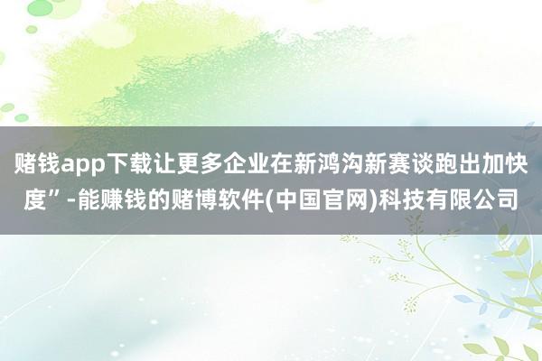 赌钱app下载让更多企业在新鸿沟新赛谈跑出加快度”-能赚钱的赌博软件(中国官网)科技有限公司