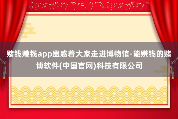 赌钱赚钱app蛊惑着大家走进博物馆-能赚钱的赌博软件(中国官网)科技有限公司