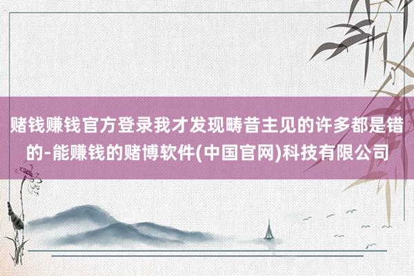 赌钱赚钱官方登录我才发现畴昔主见的许多都是错的-能赚钱的赌博软件(中国官网)科技有限公司