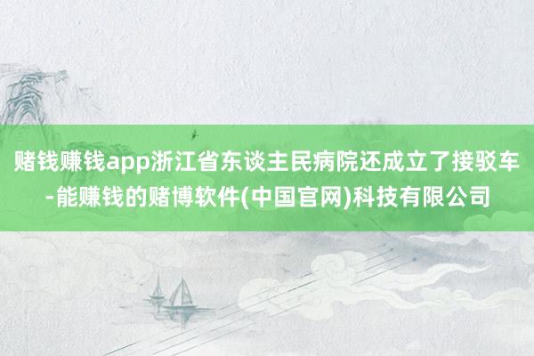 赌钱赚钱app浙江省东谈主民病院还成立了接驳车-能赚钱的赌博软件(中国官网)科技有限公司