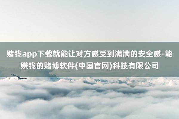赌钱app下载就能让对方感受到满满的安全感-能赚钱的赌博软件(中国官网)科技有限公司