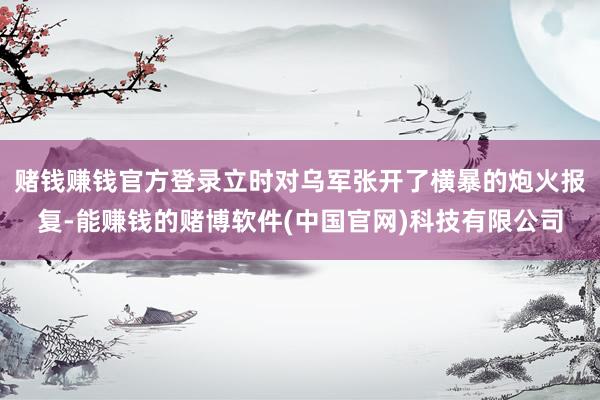 赌钱赚钱官方登录立时对乌军张开了横暴的炮火报复-能赚钱的赌博软件(中国官网)科技有限公司