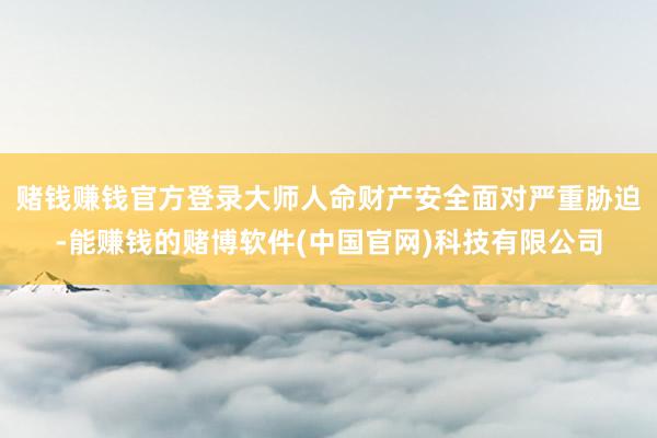赌钱赚钱官方登录大师人命财产安全面对严重胁迫-能赚钱的赌博软件(中国官网)科技有限公司