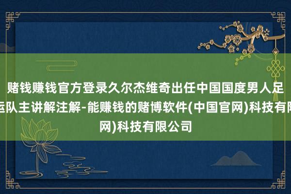 赌钱赚钱官方登录久尔杰维奇出任中国国度男人足球亚运队主讲解注解-能赚钱的赌博软件(中国官网)科技有限公司
