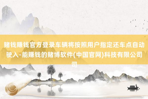 赌钱赚钱官方登录车辆将按照用户指定还车点自动驶入-能赚钱的赌博软件(中国官网)科技有限公司