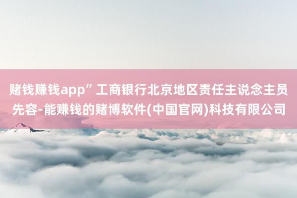 赌钱赚钱app”工商银行北京地区责任主说念主员先容-能赚钱的赌博软件(中国官网)科技有限公司