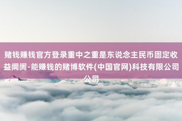 赌钱赚钱官方登录重中之重是东说念主民币固定收益阛阓-能赚钱的赌博软件(中国官网)科技有限公司