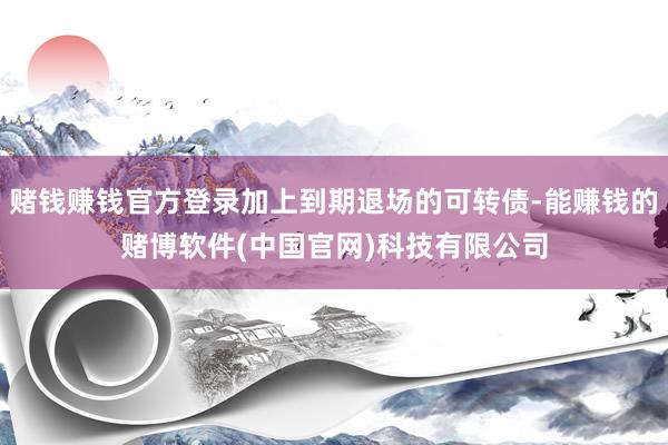 赌钱赚钱官方登录加上到期退场的可转债-能赚钱的赌博软件(中国官网)科技有限公司