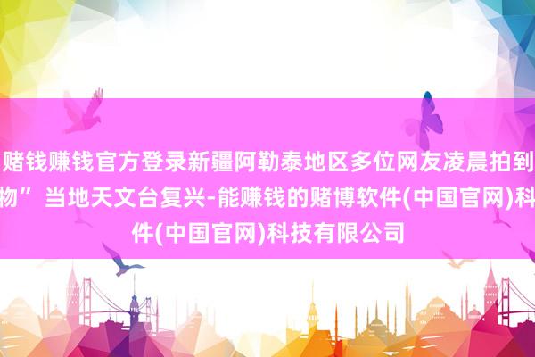 赌钱赚钱官方登录新疆阿勒泰地区多位网友凌晨拍到“不解翱游物” 当地天文台复兴-能赚钱的赌博软件(中国官网)科技有限公司