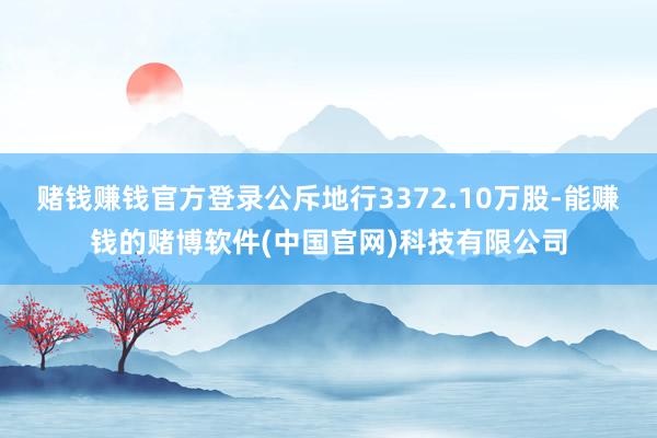 赌钱赚钱官方登录公斥地行3372.10万股-能赚钱的赌博软件(中国官网)科技有限公司