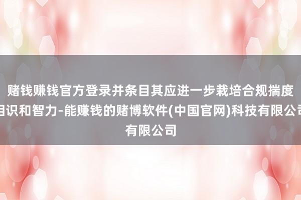 赌钱赚钱官方登录并条目其应进一步栽培合规揣度相识和智力-能赚钱的赌博软件(中国官网)科技有限公司