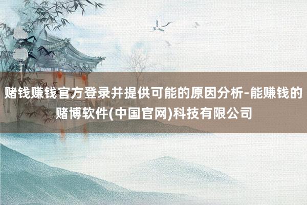 赌钱赚钱官方登录并提供可能的原因分析-能赚钱的赌博软件(中国官网)科技有限公司