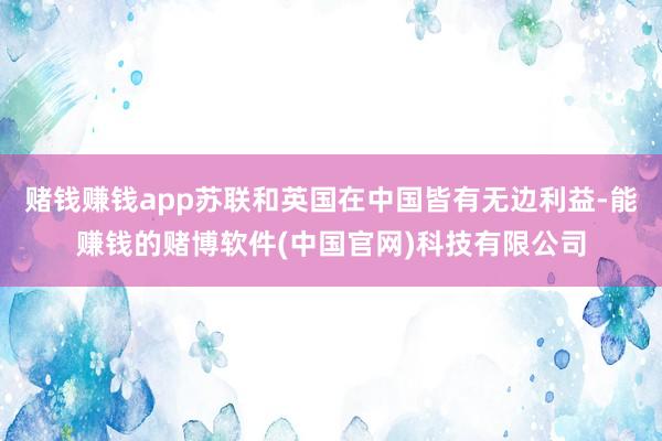 赌钱赚钱app苏联和英国在中国皆有无边利益-能赚钱的赌博软件(中国官网)科技有限公司
