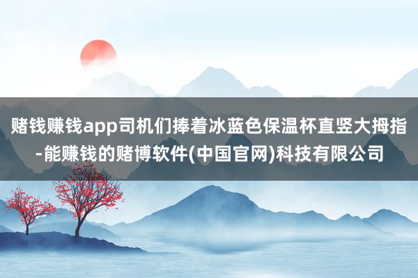 赌钱赚钱app司机们捧着冰蓝色保温杯直竖大拇指-能赚钱的赌博软件(中国官网)科技有限公司