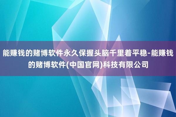 能赚钱的赌博软件永久保握头脑千里着平稳-能赚钱的赌博软件(中国官网)科技有限公司
