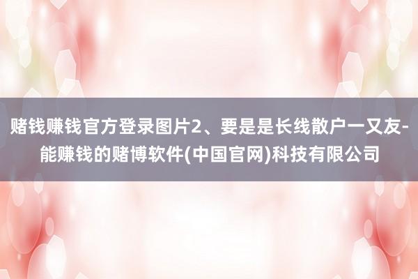 赌钱赚钱官方登录图片2、要是是长线散户一又友-能赚钱的赌博软件(中国官网)科技有限公司