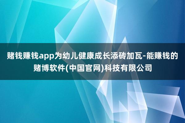 赌钱赚钱app为幼儿健康成长添砖加瓦-能赚钱的赌博软件(中国官网)科技有限公司
