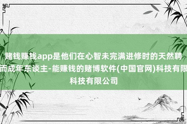 赌钱赚钱app是他们在心智未完满进修时的天然聘请；而成年东谈主-能赚钱的赌博软件(中国官网)科技有限公司