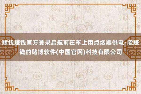 赌钱赚钱官方登录启航前在车上用点烟器供电-能赚钱的赌博软件(中国官网)科技有限公司