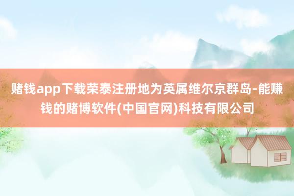 赌钱app下载荣泰注册地为英属维尔京群岛-能赚钱的赌博软件(中国官网)科技有限公司