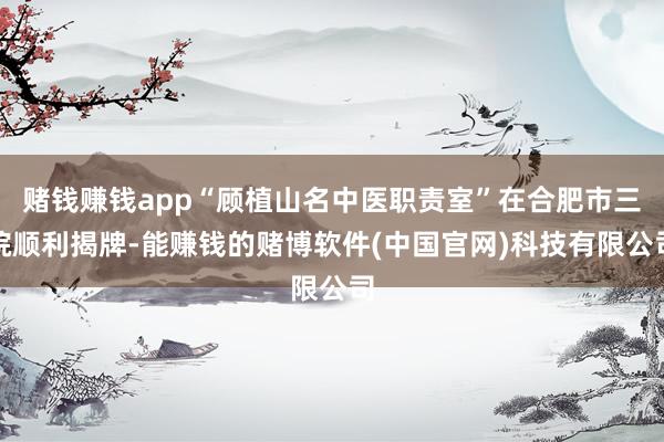 赌钱赚钱app“顾植山名中医职责室”在合肥市三院顺利揭牌-能赚钱的赌博软件(中国官网)科技有限公司