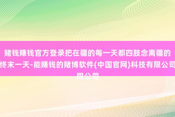 赌钱赚钱官方登录把在疆的每一天都四肢念离疆的终末一天-能赚钱的赌博软件(中国官网)科技有限公司